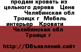 продам кровать из цельного дерева › Цена ­ 5 000 - Челябинская обл., Троицк г. Мебель, интерьер » Кровати   . Челябинская обл.,Троицк г.